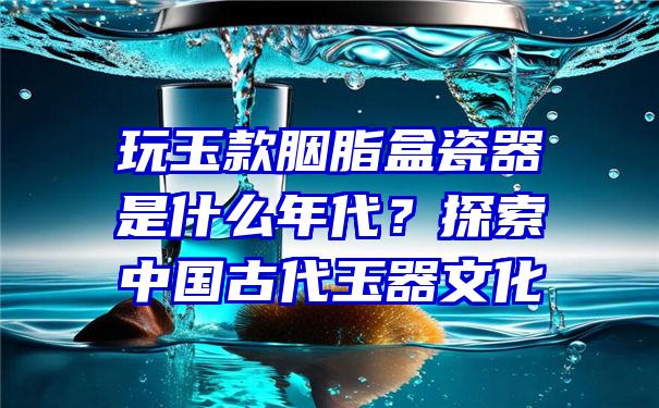 玩玉款胭脂盒瓷器是什么年代？探索中国古代玉器文化