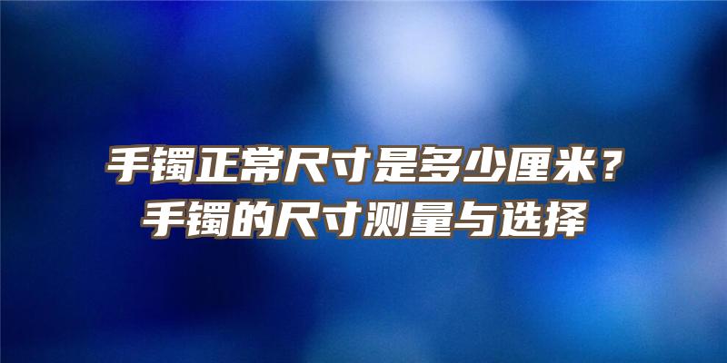 手镯正常尺寸是多少厘米？手镯的尺寸测量与选择