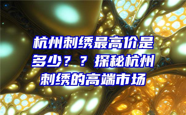 杭州刺绣最高价是多少？？探秘杭州刺绣的高端市场