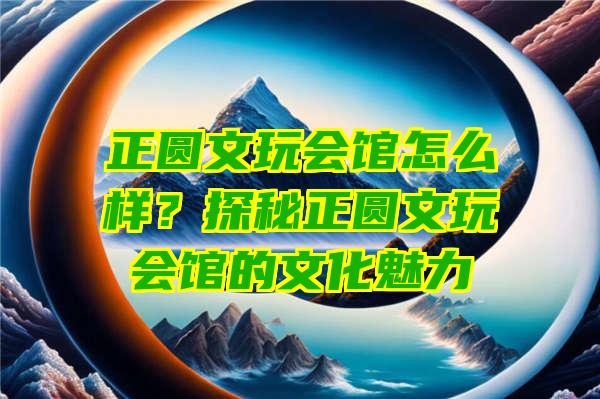 正圆文玩会馆怎么样？探秘正圆文玩会馆的文化魅力