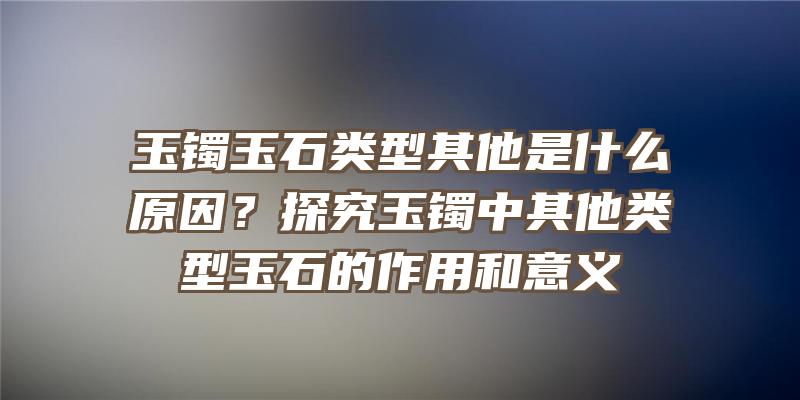 玉镯玉石类型其他是什么原因？探究玉镯中其他类型玉石的作用和意义