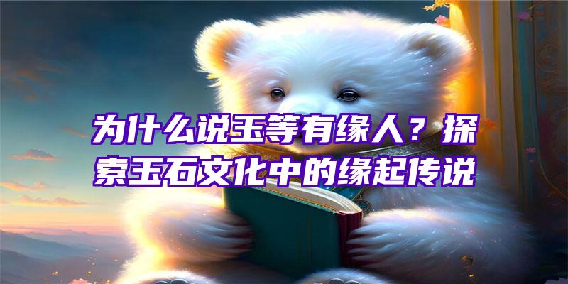 为什么说玉等有缘人？探索玉石文化中的缘起传说