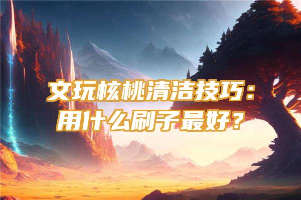 文玩核桃清洁技巧：用什么刷子最好？