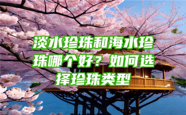 淡水珍珠和海水珍珠哪个好？如何选择珍珠类型