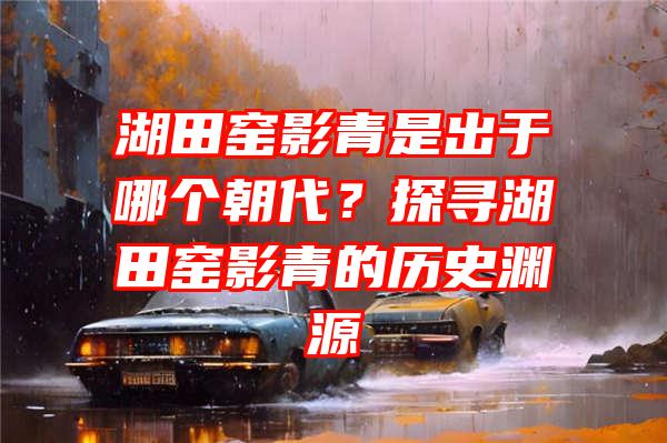 湖田窑影青是出于哪个朝代？探寻湖田窑影青的历史渊源