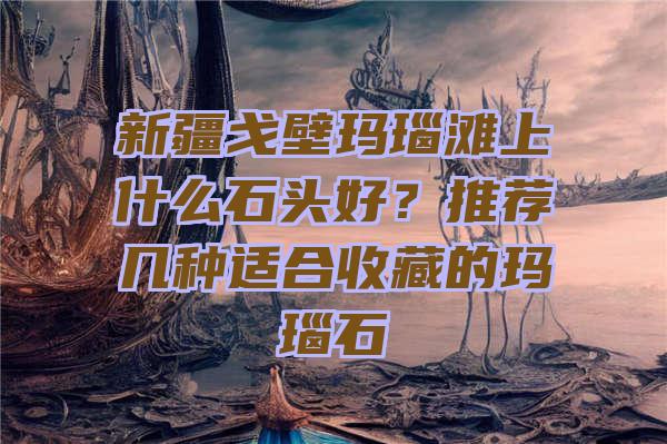 新疆戈壁玛瑙滩上什么石头好？推荐几种适合收藏的玛瑙石