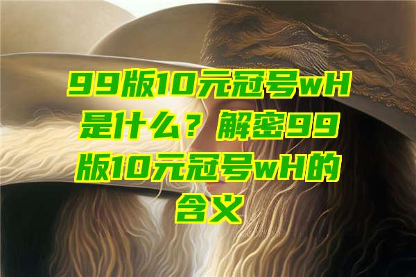 99版10元冠号wH是什么？解密99版10元冠号wH的含义