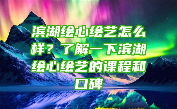 滨湖绘心绘艺怎么样？了解一下滨湖绘心绘艺的课程和口碑