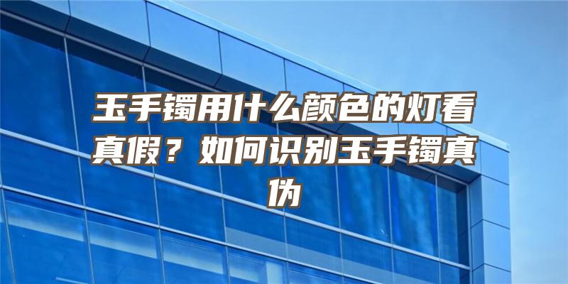 玉手镯用什么颜色的灯看真假？如何识别玉手镯真伪