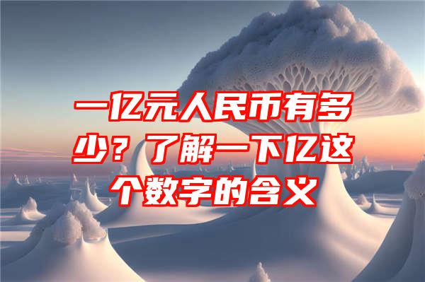 一亿元人民币有多少？了解一下亿这个数字的含义