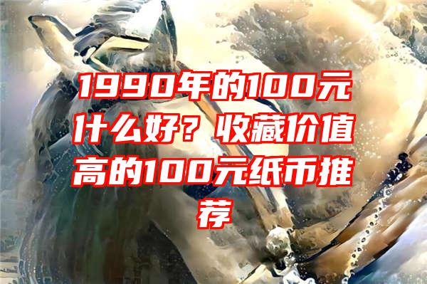 1990年的100元什么好？收藏价值高的100元纸币推荐