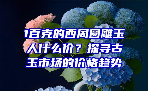 1百克的西周圆雕玉人什么价？探寻古玉市场的价格趋势