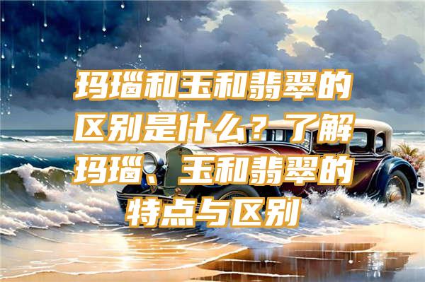 玛瑙和玉和翡翠的区别是什么？了解玛瑙、玉和翡翠的特点与区别