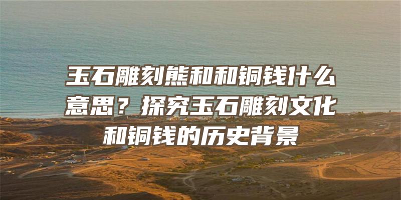 玉石雕刻熊和和铜钱什么意思？探究玉石雕刻文化和铜钱的历史背景