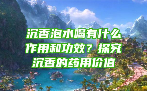 沉香泡水喝有什么作用和功效？探究沉香的药用价值