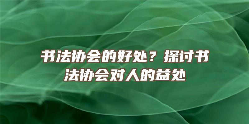 书法协会的好处？探讨书法协会对人的益处