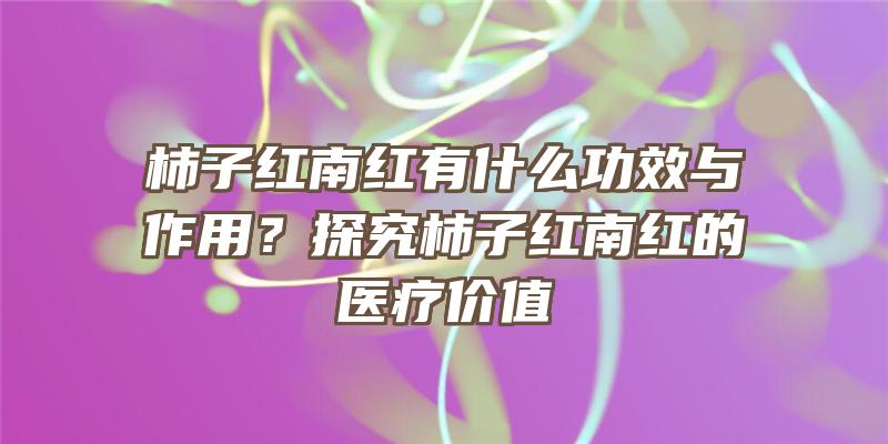 柿子红南红有什么功效与作用？探究柿子红南红的医疗价值