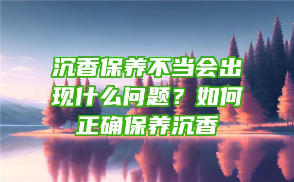 沉香保养不当会出现什么问题？如何正确保养沉香