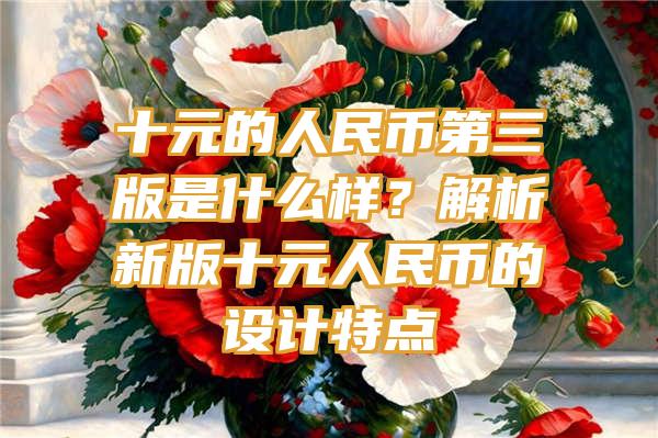 十元的人民币第三版是什么样？解析新版十元人民币的设计特点