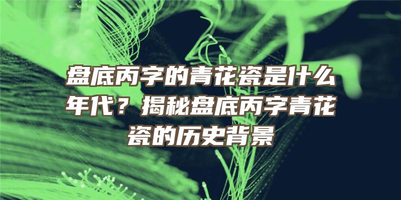 盘底丙字的青花瓷是什么年代？揭秘盘底丙字青花瓷的历史背景