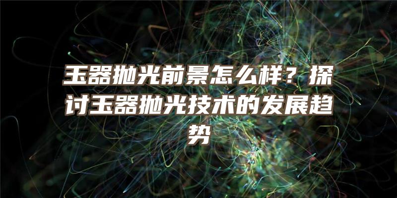 玉器抛光前景怎么样？探讨玉器抛光技术的发展趋势