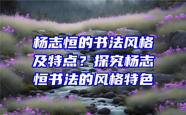 杨志恒的书法风格及特点？探究杨志恒书法的风格特色