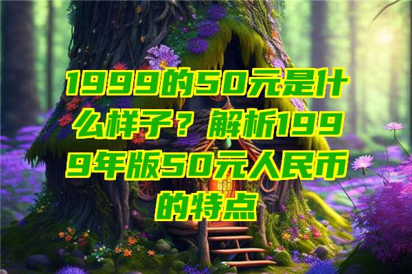 1999的50元是什么样子？解析1999年版50元人民币的特点