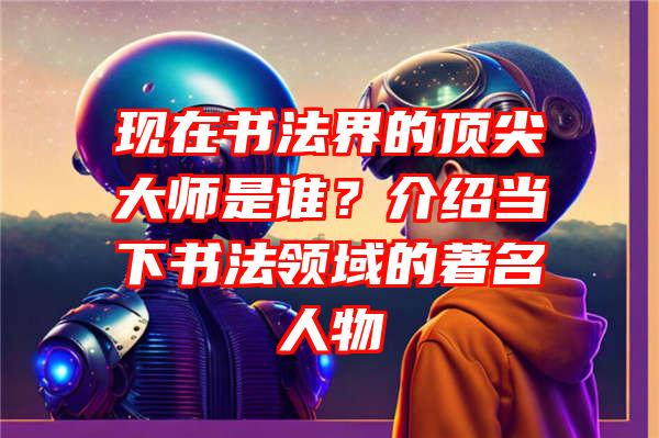 现在书法界的顶尖大师是谁？介绍当下书法领域的著名人物