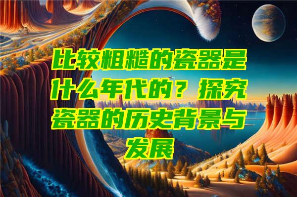 比较粗糙的瓷器是什么年代的？探究瓷器的历史背景与发展