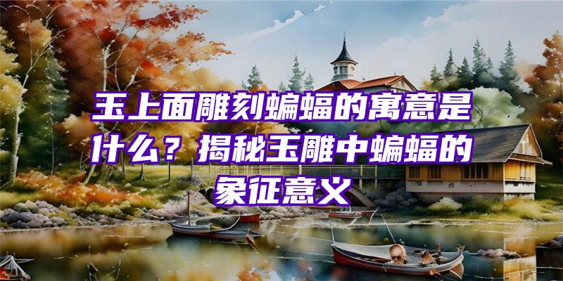 玉上面雕刻蝙蝠的寓意是什么？揭秘玉雕中蝙蝠的象征意义