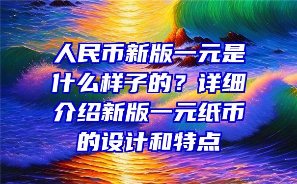 人民币新版一元是什么样子的？详细介绍新版一元纸币的设计和特点