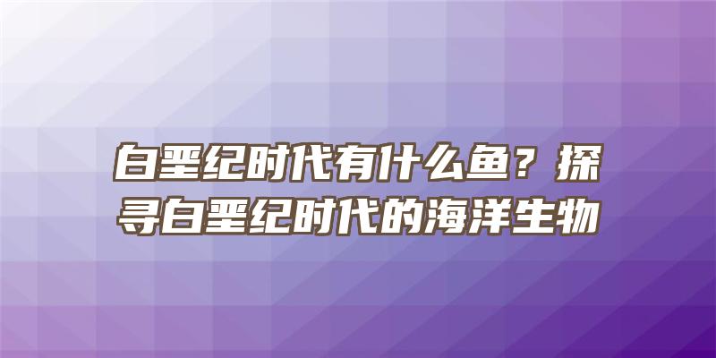 白垩纪时代有什么鱼？探寻白垩纪时代的海洋生物