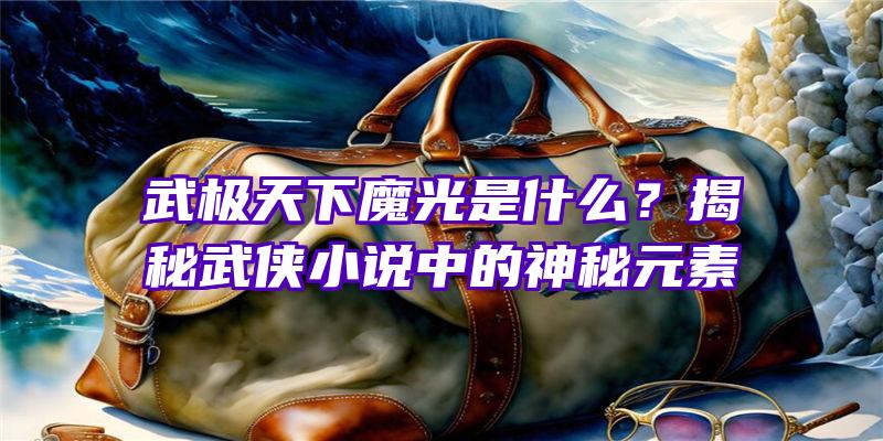 武极天下魔光是什么？揭秘武侠小说中的神秘元素