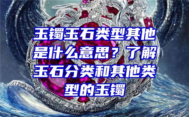 玉镯玉石类型其他是什么意思？了解玉石分类和其他类型的玉镯