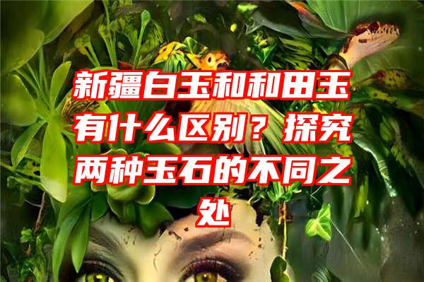 新疆白玉和和田玉有什么区别？探究两种玉石的不同之处