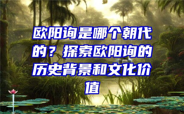 欧阳询是哪个朝代的？探索欧阳询的历史背景和文化价值