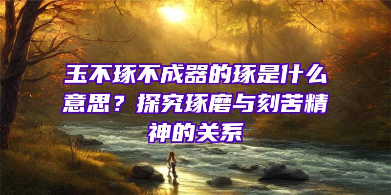 玉不琢不成器的琢是什么意思？探究琢磨与刻苦精神的关系