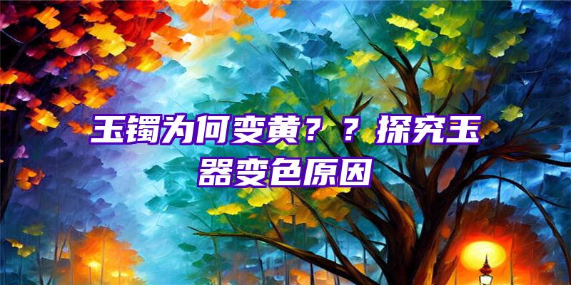 玉镯为何变黄？？探究玉器变色原因