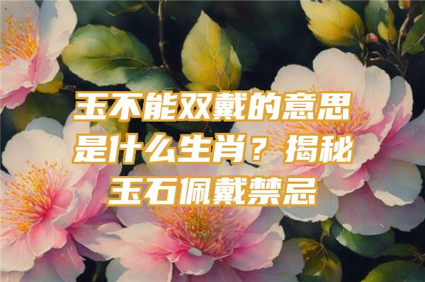 玉不能双戴的意思是什么生肖？揭秘玉石佩戴禁忌