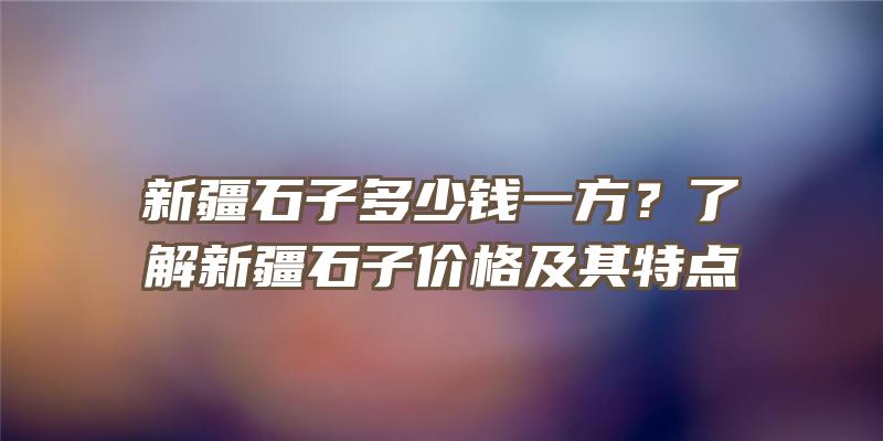 新疆石子多少钱一方？了解新疆石子价格及其特点