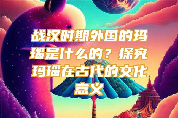 战汉时期外国的玛瑙是什么的？探究玛瑙在古代的文化意义