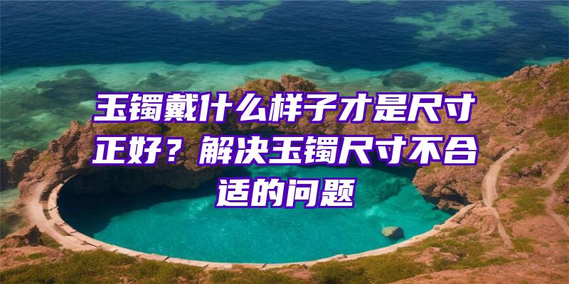 玉镯戴什么样子才是尺寸正好？解决玉镯尺寸不合适的问题