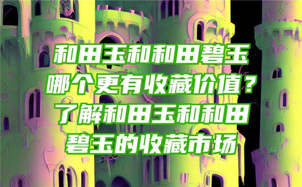 和田玉和和田碧玉哪个更有收藏价值？了解和田玉和和田碧玉的收藏市场