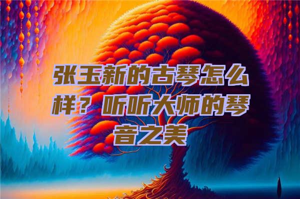 张玉新的古琴怎么样？听听大师的琴音之美