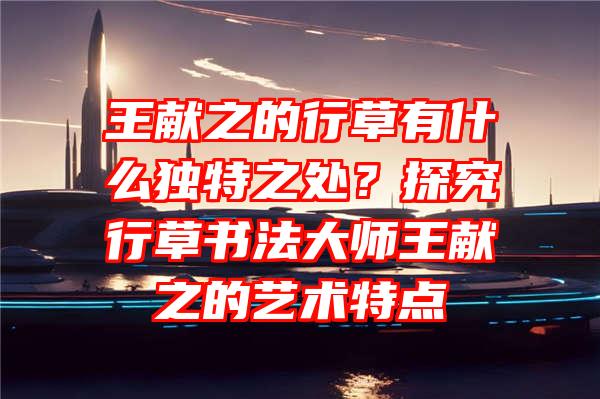 王献之的行草有什么独特之处？探究行草书法大师王献之的艺术特点