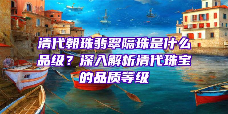 清代朝珠翡翠隔珠是什么品级？深入解析清代珠宝的品质等级