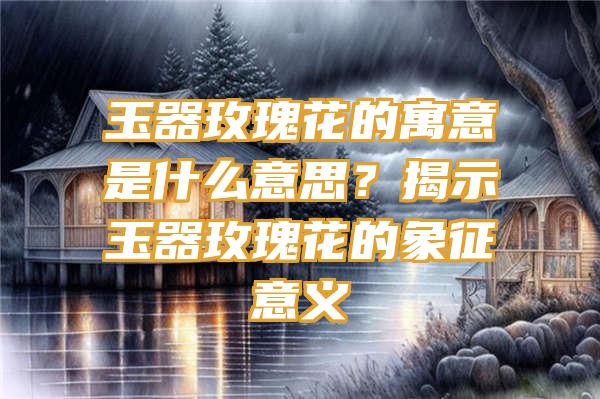 玉器玫瑰花的寓意是什么意思？揭示玉器玫瑰花的象征意义