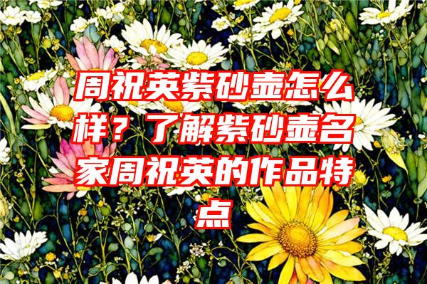 周祝英紫砂壶怎么样？了解紫砂壶名家周祝英的作品特点