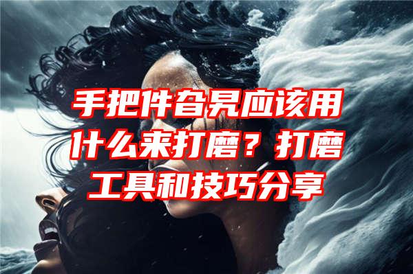 手把件旮旯应该用什么来打磨？打磨工具和技巧分享