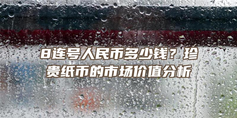 8连号人民币多少钱？珍贵纸币的市场价值分析